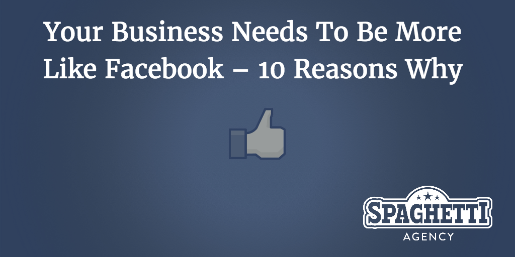 Your Business Needs To Be More Like Facebook – 10 Reasons Why
